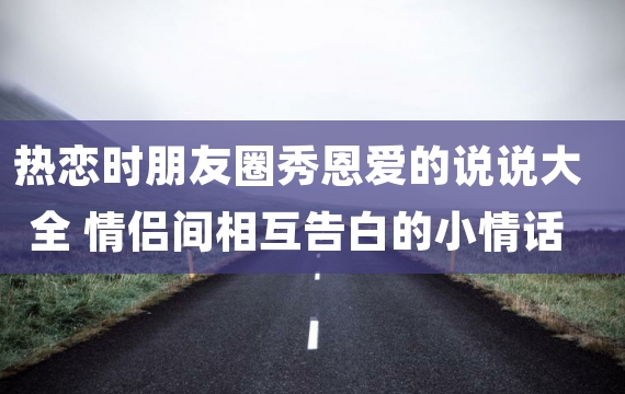 热恋时朋友圈秀恩爱的说说大全 情侣间相互告白的小情话超温暖