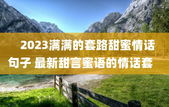 2023满满的套路甜蜜情话句子 最新甜言蜜语的情话套路