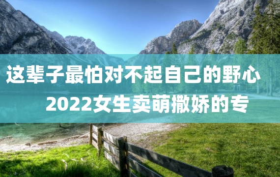 这辈子最怕对不起自己的野心 2022女生卖萌撒娇的专属个性签名