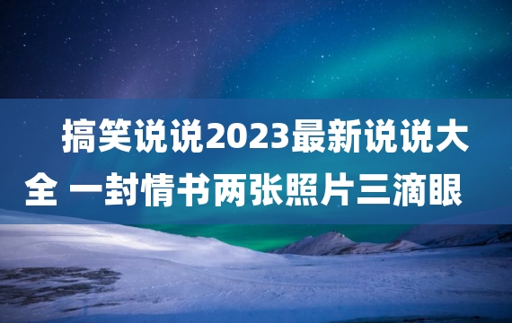 搞笑说说2023最新说说大全 一封情书两张照片三滴眼泪