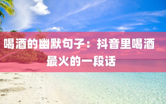 喝酒的幽默句子：抖音里喝酒最火的一段话