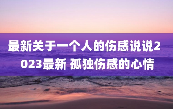 最新关于一个人的伤感说说2023最新 孤独伤感的心情说说