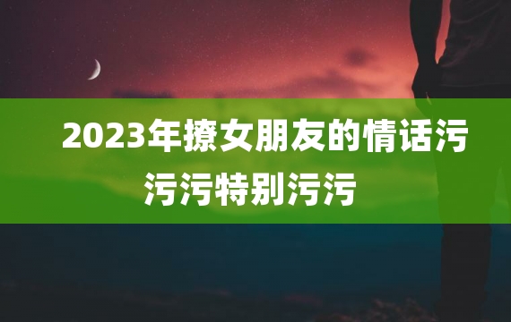 2023年撩女朋友的情话污污污特别污污