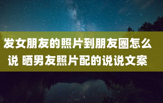 发女朋友的照片到朋友圈怎么说 晒男友照片配的说说文案短句子