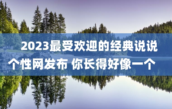 2023最受欢迎的经典说说个性网发布 你长得好像一个人