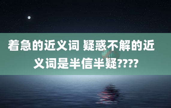 着急的近义词 疑惑不解的近义词是半信半疑????