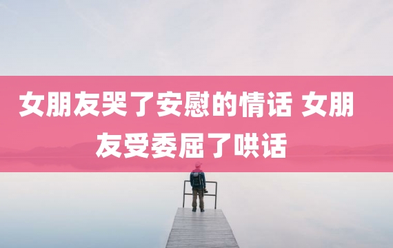 女朋友哭了安慰的情话 女朋友受委屈了哄话