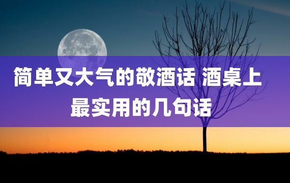 简单又大气的敬酒话 酒桌上最实用的几句话