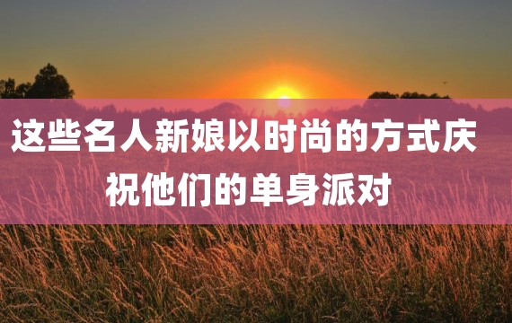 这些名人新娘以时尚的方式庆祝他们的单身派对