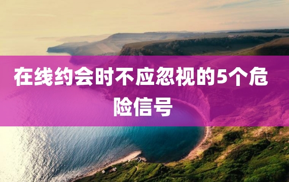 在线约会时不应忽视的5个危险信号