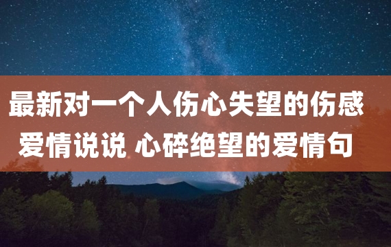 最新对一个人伤心失望的伤感爱情说说 心碎绝望的爱情句子说说