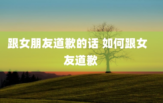 跟女朋友道歉的话 如何跟女友道歉